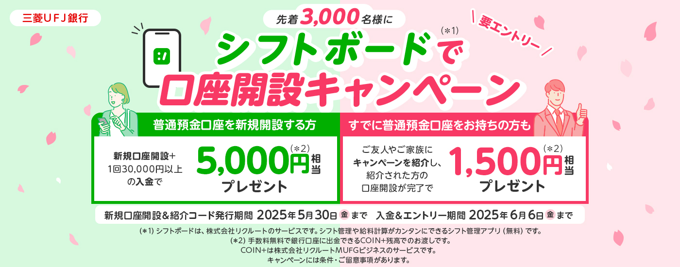 三菱ＵＦＪ銀行　先着3,000名様にシフトボードで口座開設キャンペーン　新規口座開設+１回30,000円以上の入金で5,000円相当プレゼント　すでに普通預金口座をお持ちの方も　ご友人やご家族にキャンペーンを紹介し、紹介された方の口座開設が完了で1,500円相当プレゼント　新規口座開設＆コード発行期間2025年5月30日(金)まで　入金＆エントリー期間2025年6月6日(金)まで　キャンペーンには条件・ご留意事項があります。