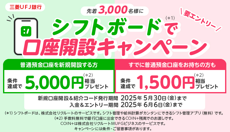 三菱ＵＦＪ銀行　先着3,000名様にシフトボードで口座開設キャンペーン　新規口座開設+１回30,000円以上の入金で5,000円相当プレゼント　すでに普通預金口座をお持ちの方も　ご友人やご家族にキャンペーンを紹介し、紹介された方の口座開設が完了で1,500円相当プレゼント　新規口座開設＆コード発行期間2025年5月30日(金)まで　入金＆エントリー期間2025年6月6日(金)まで　キャンペーンには条件・ご留意事項があります。