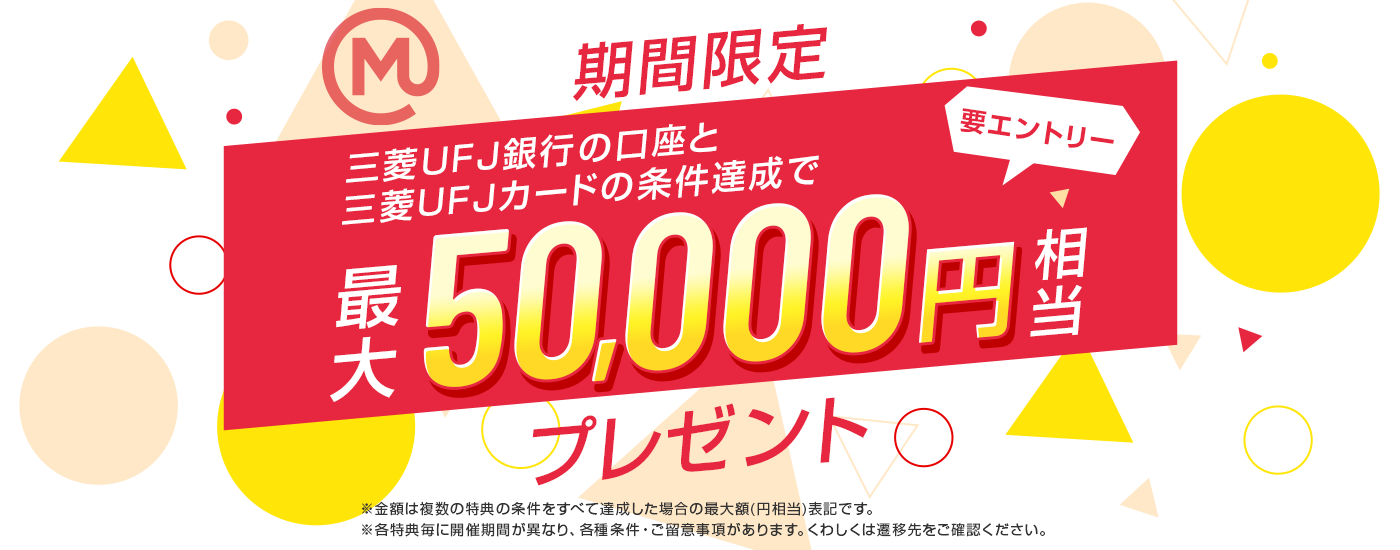 期間限定 三菱ＵＦＪ銀行の口座と三菱ＵＦＪカードの条件達成で最大50,000円相当プレゼント 要エントリー ※金額は複数の特典の条件をすべて達成した場合の最大額（円相当）です。※各特典毎に開催期間が異なり、各種条件・ご留意事項があります。くわしくは遷移先をご確認ください。