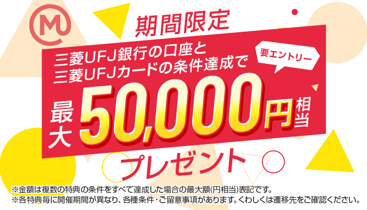 期間限定 三菱ＵＦＪ銀行の口座と三菱ＵＦＪカードの条件達成で最大50,000円相当プレゼント 要エントリー ※金額は複数の特典の条件をすべて達成した場合の最大額（円相当）です。※各特典毎に開催期間が異なり、各種条件・ご留意事項があります。くわしくは遷移先をご確認ください。