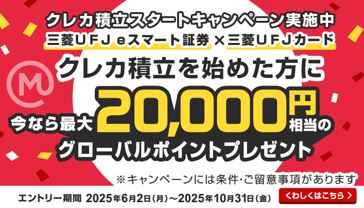 クレカ積立スタートキャンペーン実施中　三菱ＵＦＪ eスマート証券×三菱ＵＦＪカード　クレカ積立を始めた方に今なら最大20,000円相当のグローバルポイントプレゼント　※キャンペーンには条件・ご留意事項があります　エントリー期間は2025年6月2日月曜日から2025年10月31日金曜日まで