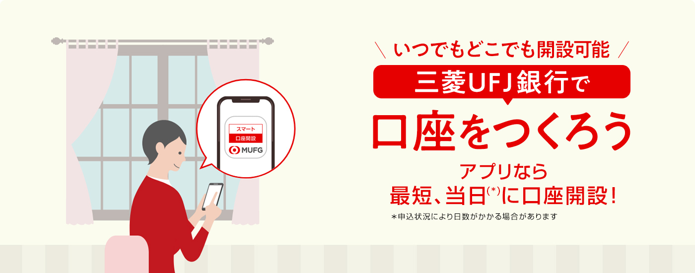 いつでもどこでも開設可能 三菱ＵＦＪ銀行で口座をつくろう アプリなら最短、当日（＊）に口座開設！ ＊申込状況により日数がかかる場合があります