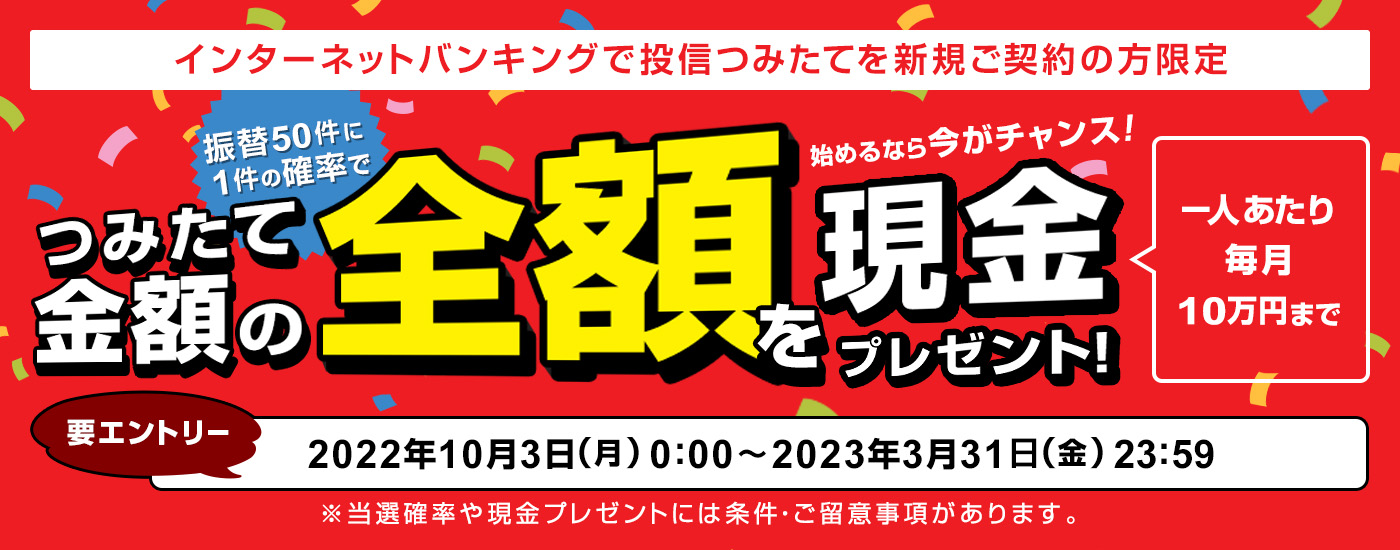 インターネットバンキングで投信つみたてを新規ご契約の方限定 振替50件に1件の確率でつみたて金額の全額を現金プレゼント！キャンペーン申込期間：2022年10月3日（月）0:00 ～ 2023年3月31日（金）23:59