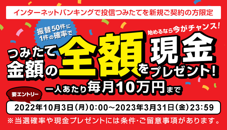 インターネットバンキングで投信つみたてを新規ご契約の方限定 振替50件に1件の確率でつみたて金額の全額を現金プレゼント！キャンペーン申込期間：2022年10月3日（月）0:00 ～ 2023年3月31日（金）23:59