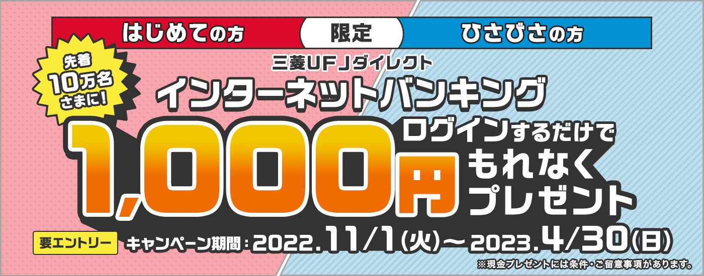 はじめての方　ひさびさの方　限定,先着10万名さまに！三菱ＵＦＪ銀行ダイレクト　インターネットバンキング　ログインするだけでもれなく1000円プレゼント,要エントリー,キャンペーン期間：2022.11/1（火）～2023.4/30（日）※現金プレゼントには条件・ご留意事項があります。