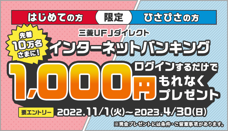 はじめての方　ひさびさの方　限定,先着10万名さまに！三菱ＵＦＪ銀行ダイレクト　インターネットバンキング　ログインするだけでもれなく1000円プレゼント,要エントリー,キャンペーン期間：2022.11/1（火）～2023.4/30（日）※現金プレゼントには条件・ご留意事項があります。
