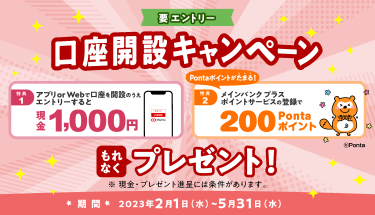 要エントリー　口座開設キャンペーン　特典1 アプリ or Webで口座を開設のうえエントリーすると現金1,000円　特典2 メインバンク プラス ポイントサービスの登録で200 Pontaポイント　もれなくプレゼント！　期間 2023年2月1日（水）～5月31日（水）