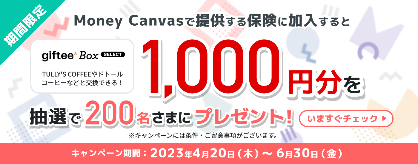 期間限定　Money Canvasで提供する保険に加入すると　giftee Box SELECT（TULLY'S COFFEEやドトールコーヒーなどと交換できる！）1,000円分を抽選で200名さまにプレゼント！※キャンペーンには条件・ご留意事項がございます。　キャンペーン期間は2023年4月20日木曜日から6月30日金曜日まで　いますぐチェック