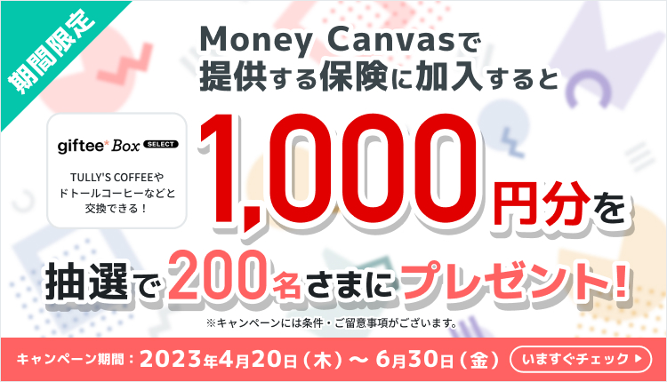 期間限定　Money Canvasで提供する保険に加入すると　giftee Box SELECT（TULLY'S COFFEEやドトールコーヒーなどと交換できる！）1,000円分を抽選で200名さまにプレゼント！※キャンペーンには条件・ご留意事項がございます。　キャンペーン期間は2023年4月20日木曜日から6月30日金曜日まで　いますぐチェック