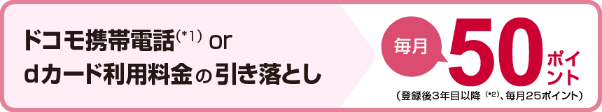 ドコモ携帯電話（*1）orｄカード利用料金の引き落とし毎月50ポイント（登録後3年目以降（*2）、毎月25ポイント）