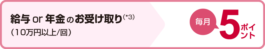 給与or年金のお受け取り(*3)(10万円以上/回)毎月5ポイント