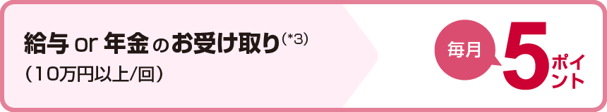 給与or年金のお受け取り（*3）(10万円以上/回)毎月5ポイント