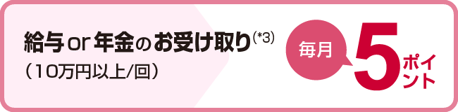 給与or年金のお受け取り(*3)(10万円以上/回)毎月5ポイント