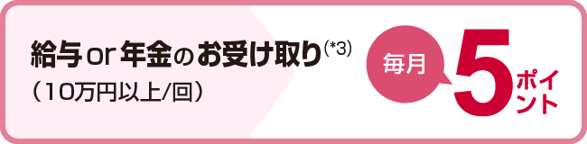 給与or年金のお受け取り（*3）(10万円以上/回)毎月5ポイント