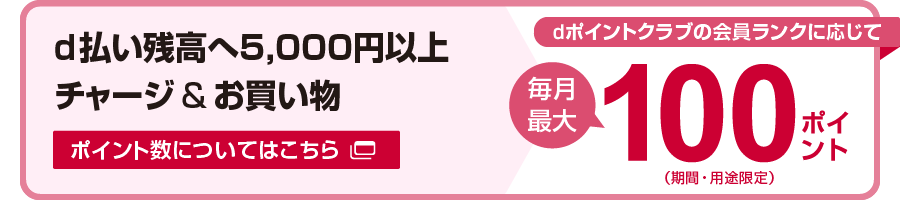 d払い残高へ5,000円以上チャージ&お買い物 dポイントクラブの会員ランクに応じて毎月最大100ポイント（期間・用途限定）ポイント数についてはこちら