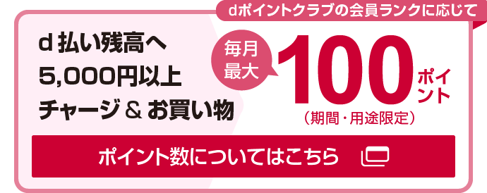 d払い残高へ5,000円以上チャージ&お買い物 dポイントクラブの会員ランクに応じて毎月最大100ポイント（期間・用途限定）ポイント数についてはこちら