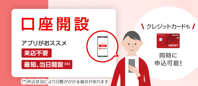 口座開設はアプリから10分申込（所要時間はおおよその目安であり、お客さまのお申込等によって異なります。）　来店不要で最短、当日開設（申込状況によって日数がかかる場合があります。）　同時に申込可能！三菱ＵＦＪカードを使うとその他条件達成（上限など各種条件やご留意事項についてくわしくは遷移先ページをご確認ください。）で最大19%ポイント還元（還元率は、1ポイント5円相当の商品に交換の場合となります。（グローバルポイントでの還元）。1ポイントの交換比率は交換商品により異なります。19%還元は、各種条件を達成した場合の恒常特典（15%）と期間限定特典（4%）を合算したものです。）　三菱ＵＦＪカードは三菱ＵＦＪニコス株式会社が発行するクレジットカードです。　くわしくはこちら