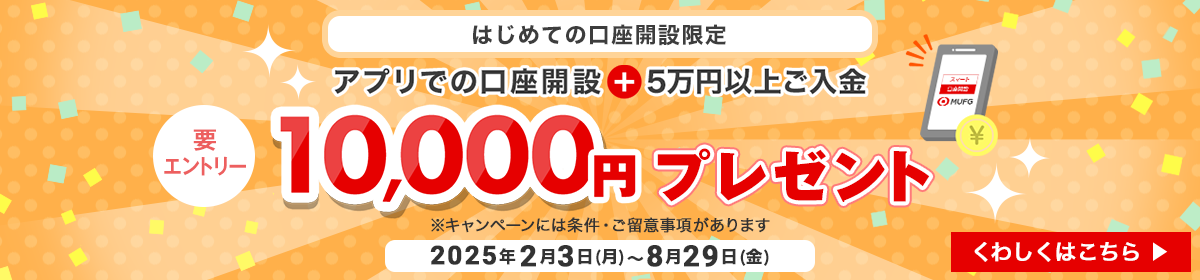 はじめての口座開設限定　アプリでの口座開設＋5万円以上ご入金で10,000円プレゼント　要エントリー　期間は2025年2月3日月曜日から8月29日金曜日まで　※キャンペーンには条件・ご留意事項があります