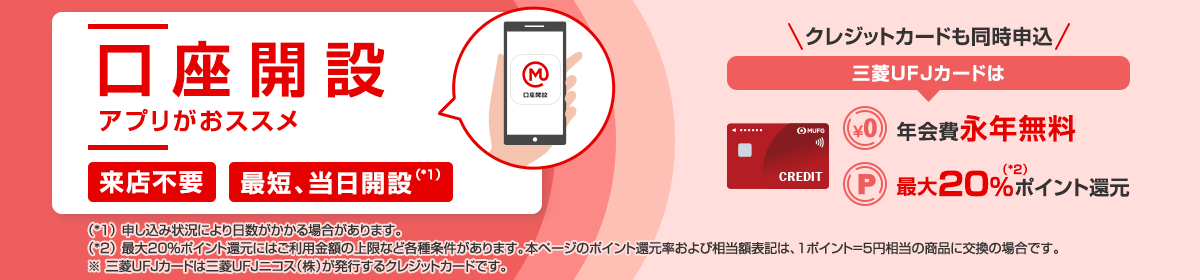 口座開設　アプリがおススメ　来店不要　最短当日開設（*1）　クレジットカードも同時申込　三菱ＵＦＪカードは年会費永年無料　最大20%（*2）ポイント還元　（*1）申し込み状況により日数がかかる場合があります。　（*2）最大20%ポイント還元には上限など各種条件があります。本ページのポイント還元率および相当額表記は、1ポイント=5円相当の商品に交換の場合です。　※三菱ＵＦＪカードは三菱ＵＦＪニコス（株）が発行するクレジットカードです。
