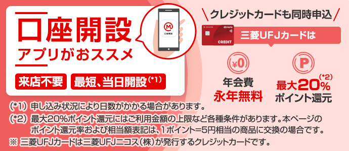 口座開設　アプリがおススメ　来店不要　最短当日開設（*1）　クレジットカードも同時申込　三菱ＵＦＪカードは年会費永年無料　最大20%（*2）ポイント還元　（*1）申し込み状況により日数がかかる場合があります。　（*2）最大20%ポイント還元には上限など各種条件があります。本ページのポイント還元率および相当額表記は、1ポイント=5円相当の商品に交換の場合です。　※三菱ＵＦＪカードは三菱ＵＦＪニコス（株）が発行するクレジットカードです。
