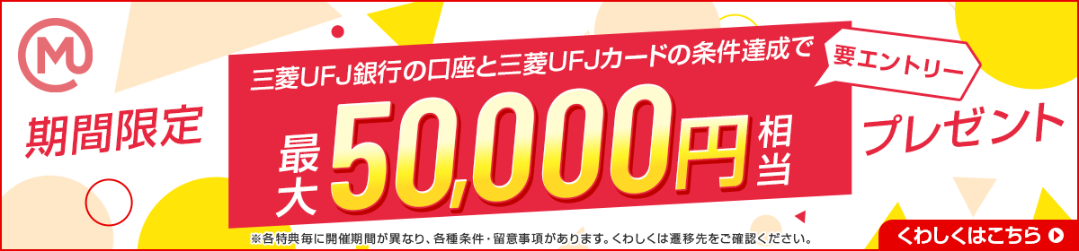 期間限定　三菱UFJ銀行の口座と三菱UFJカードの条件達成で、最大50,000円相当プレゼント　要エントリー　※各特典毎に開催期間が異なり、各種条件・留意事項があります。くわしくは遷移先をご確認ください。