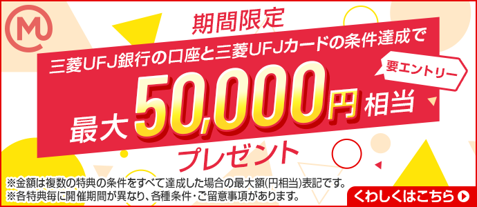 期間限定　三菱UFJ銀行の口座と三菱UFJカードの条件達成で、最大50,000円相当プレゼント　要エントリー　※各特典毎に開催期間が異なり、各種条件・留意事項があります。くわしくは遷移先をご確認ください。