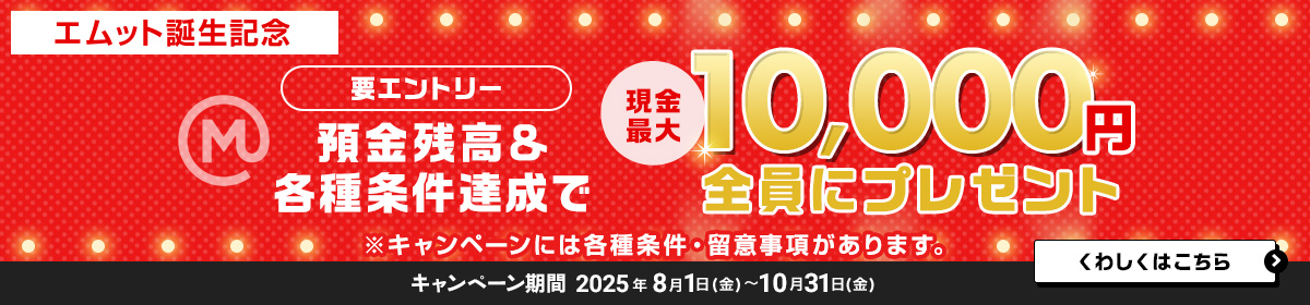 【エムット誕生記念】預金残高＆各種条件達成で　現金最大10，000円全員にプレゼント（要エントリー）※キャンペーンには、各種条件・ご留意事項があります。　キャンペーン期間 2025年8月1日（金）～10月31日（金）　くわしくはこちら＞