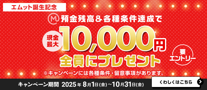 【エムット誕生記念】預金残高＆各種条件達成で　現金最大10，000円全員にプレゼント（要エントリー）※キャンペーンには、各種条件・ご留意事項があります。　キャンペーン期間 2025年8月1日（金）～10月31日（金）　くわしくはこちら＞