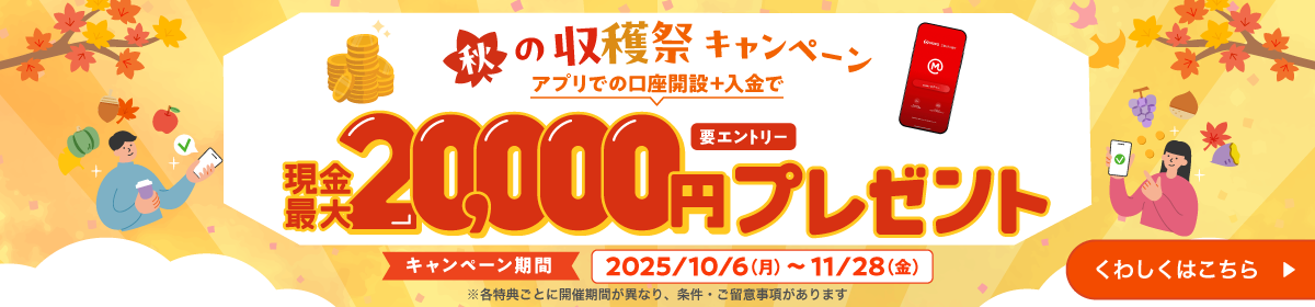 秋の収穫祭キャンペーン　アプリでの口座開設＋入金で現金最大20,000円プレゼント（要エントリー）キャンペーン期間2025年10月6日（月）から11月28日（金）※各特典ごとに開催期間が異なり、条件・ご留意事項があります　くわしくはこちら