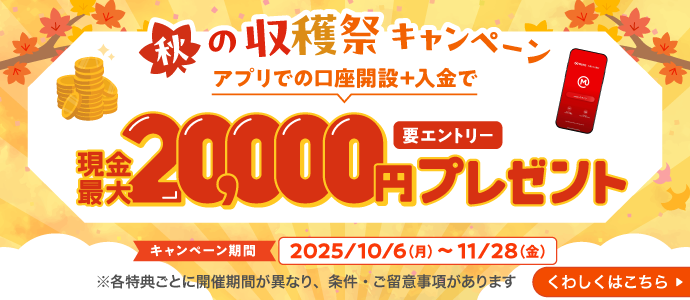 秋の収穫祭キャンペーン　アプリでの口座開設＋入金で現金最大20,000円プレゼント（要エントリー）キャンペーン期間2025年10月6日（月）から11月28日（金）※各特典ごとに開催期間が異なり、条件・ご留意事項があります　くわしくはこちら