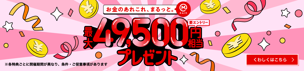 お金のあれこれ、まるっと。最大49,500円相当プレゼント（要エントリー）※各特典ごとに開催期間が異なり、条件・ご留意事項があります　くわしくはこちら