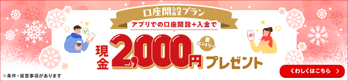 口座開設プラン　アプリでの口座開設＆入金で現金2,000円プレゼント（要エントリー）※条件・留意事項があります　くわしくはこちら
