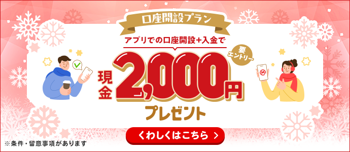 口座開設プラン　アプリでの口座開設＆入金で現金2,000円プレゼント（要エントリー）※条件・留意事項があります　くわしくはこちら