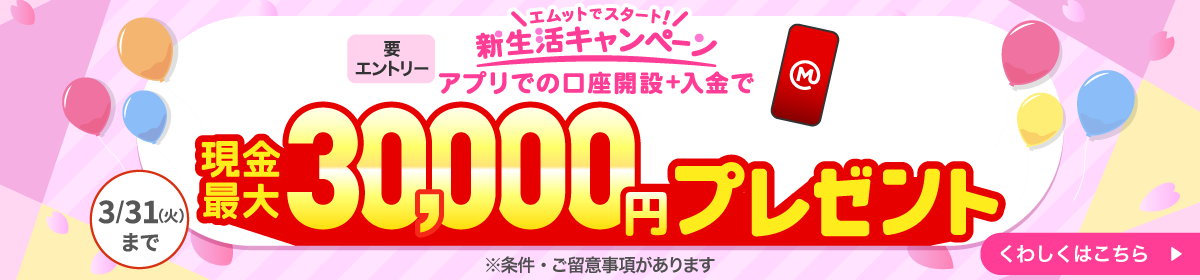 エムットでスタート！新生活キャンペーン アプリでの口座開設＋入金で現金最大30,000円プレゼント 要エントリー 3月31日まで ※条件・ご留意事項があります。 くわしくはこちら