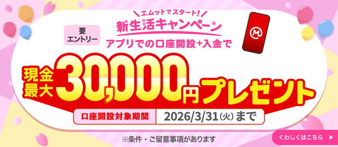 エムットでスタート！新生活キャンペーン アプリでの口座開設＋入金で現金最大30,000円プレゼント 要エントリー 3月31日まで ※条件・ご留意事項があります。 くわしくはこちら