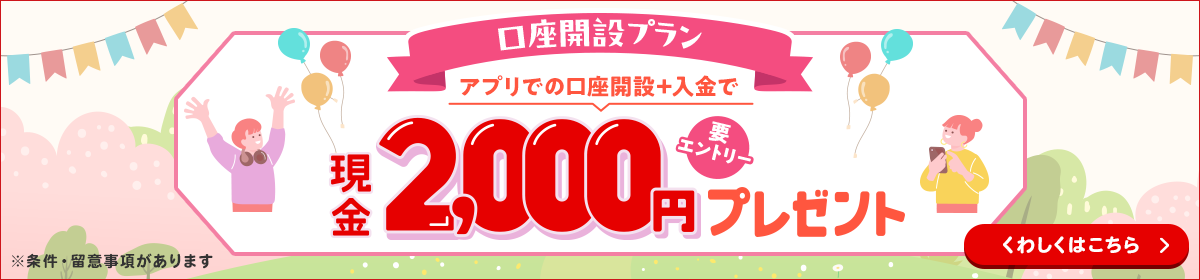 【口座開設プラン】アプリでの口座開設＋入金で現金2,000円プレゼント！　要エントリー　※条件・留意事項があります　くわしくはこちら