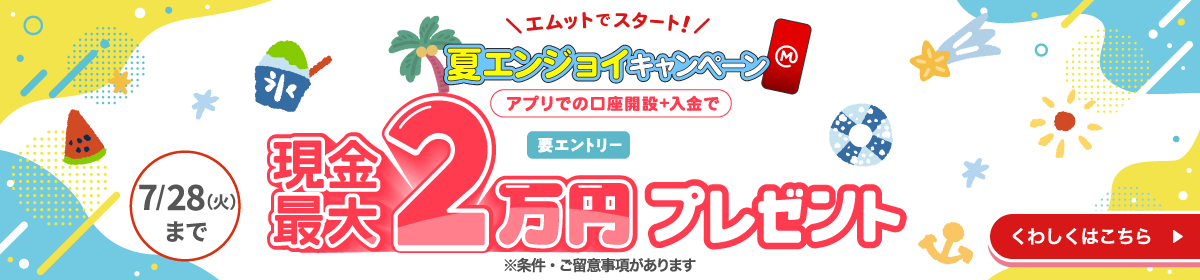 エムットでスタート！　夏エンジョイキャンペーン　アプリでの口座開設＋入金で現金最大2万円プレゼント　要エントリー　7/28（火）まで　※条件・ご留意事項あります　くわしくはこちら→