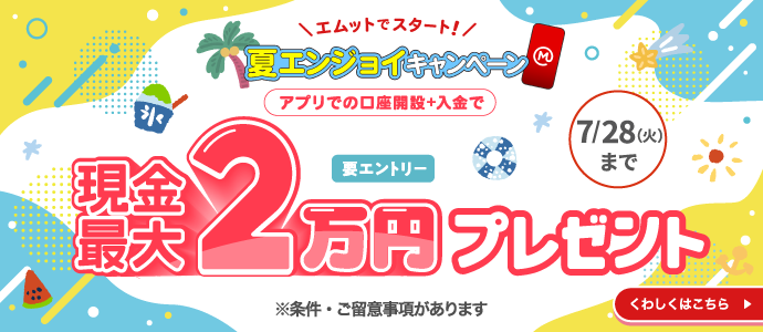 エムットでスタート！　夏エンジョイキャンペーン　アプリでの口座開設＋入金で現金最大2万円プレゼント　要エントリー　7/28（火）まで　※条件・ご留意事項あります　くわしくはこちら→