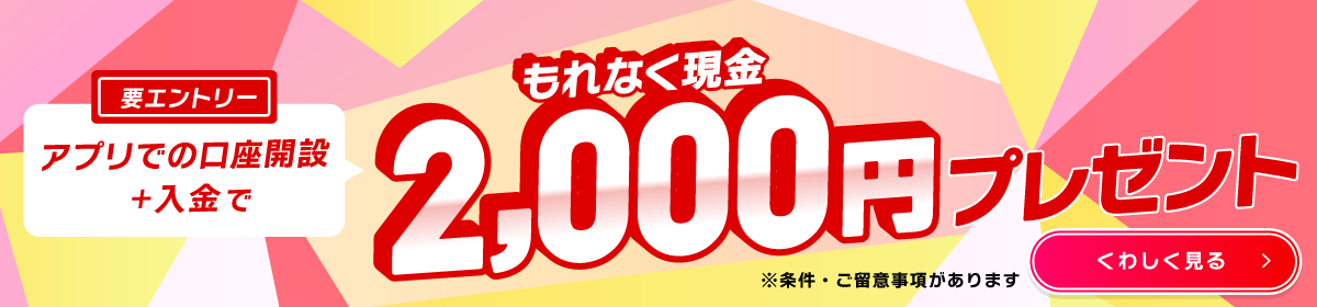 要エントリー　アプリでの口座開設＋入金で　もれなく現金2,000円プレゼント　※条件・ご留意事項があります　くわしく見る→