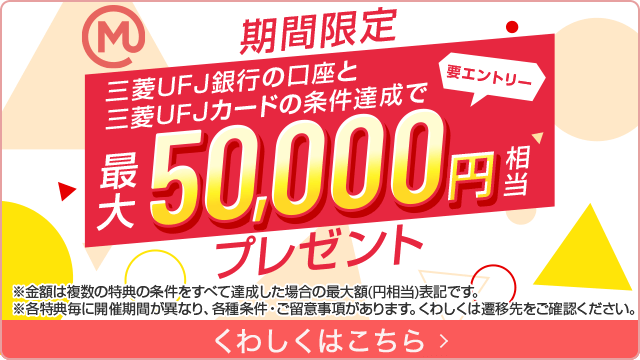 期間限定　要エントリー　三菱ＵＦＪ銀行の口座と三菱ＵＦＪカードの条件達成で最大50,000円相当プレゼント　※金額は複数の特典の条件をすべて達成した場合の最大額（円相当）表記です。　※各特典毎に開催期間が異なり、各種条件・ご留意事項があります。くわしくは遷移先をご確認ください。