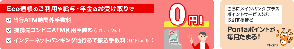 Eco通帳のご利用や給与・年金のお受け取りで当行ATM時間外手数料と提携先コンビニATM利用手数料（月1回or2回）とインタネットバンキング他行あて振込手数料（月1回or3回）が0円！　さらにメインバンク プラス　ポイントサービスなら取引するほどPontaポイントが毎月たまる！