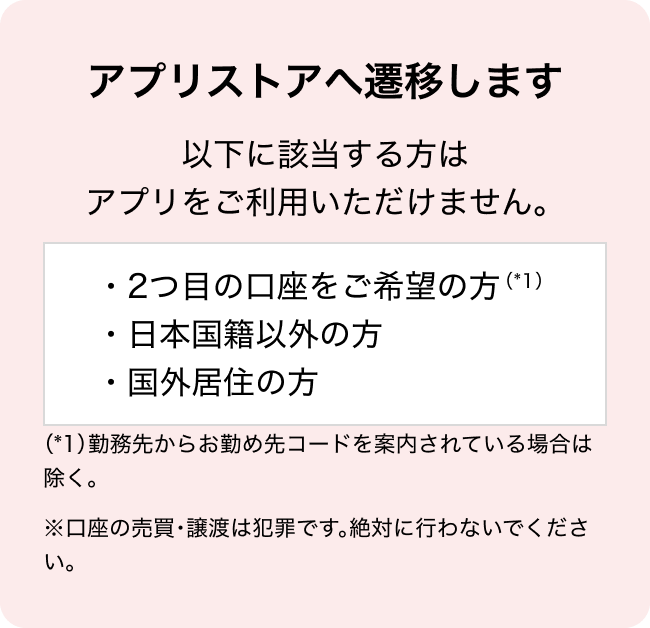 アプリストアへ遷移します 以下に該当する方はアプリをご利用いただけません。 ・2つ目の口座をご希望の方（*1） ・日本国籍以外の方  ・国外居住の方  （*1）勤務先からお勤め先コードを案内されている場合は除く。 ※口座の売買・譲渡は犯罪です。絶対に行わないでください。