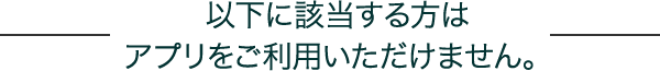 以下に該当する方はアプリをご利用いただけません。