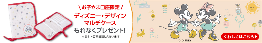 お子さま口座限定　ディズニー・デザインマルチケース　もれなくプレゼント！　※条件・留意事項があります　くわしくはこちら