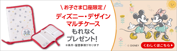 お子さま口座限定　ディズニー・デザインマルチケース　もれなくプレゼント！　※条件・留意事項があります　くわしくはこちら
