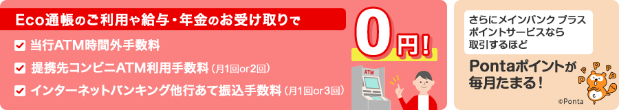 Eco通帳のご利用や給与・年金のお受け取りで当行ATM時間外手数料と提携先コンビニATM利用手数料（月1回or2回）とインターネットバンキング他行あて振込手数料（月1回or3回）が0円！さらにメインバンク プラス　ポイントサービスなら取引するほどPontaポイントが毎月たまる！