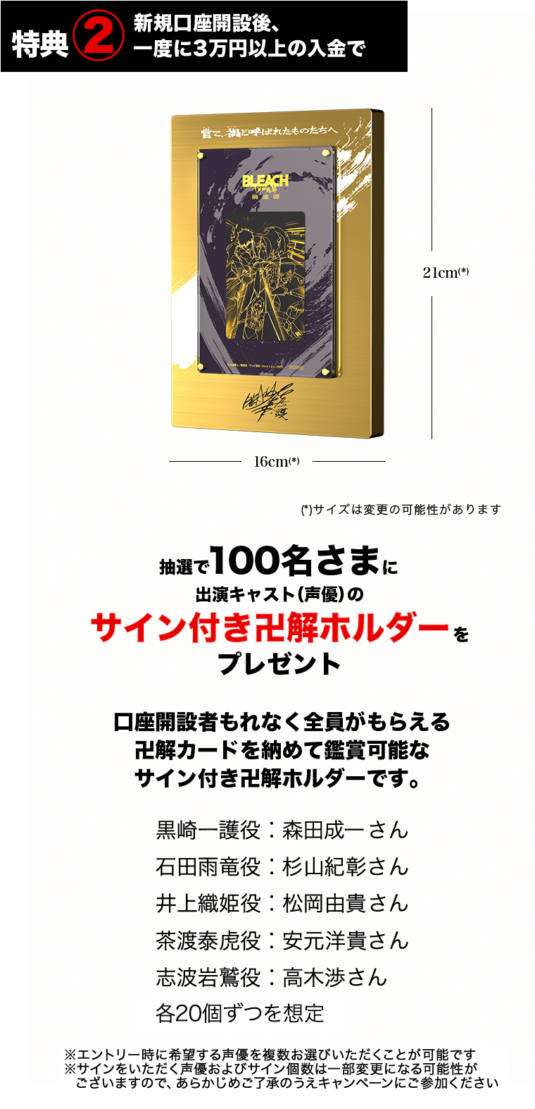 特典② 新規口座開設後、一度に3万円以上の入金で抽選で100名さまに出演キャスト（声優）のサイン付き卍解ホルダーをプレゼント 口座開設者もれなく全員がもらえる 卍解カードを納めて鑑賞可能なサイン付き卍解ホルダーです。 黒崎一護役：森田成一さん 石田雨竜役：杉山紀彰さん 井上織姫役：松岡由貴さん 茶渡泰虎役：安元洋貴さん 志波岩鷲役：高木渉さん 各20個ずつを想定 ※エントリー時に希望する声優を複数お選びいただくことが可能です ※サインをいただく声優およびサイン個数は一部変更になる可能性ががございますので、あらかじめご了承のうえキャンペーンにご参加ください