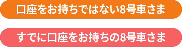 口座をお持ちではない8号車さま すでに口座をお持ちの8号車さま