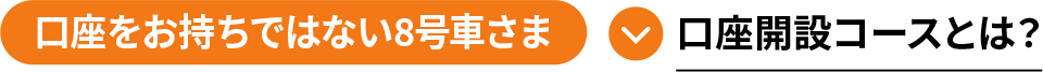 口座をお持ちではない8号車さま 口座開設コースとは？