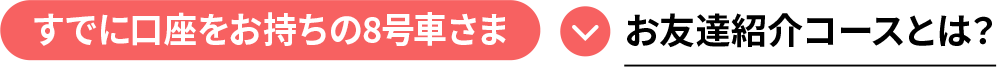 すでに口座をお持ちの8号車さま お友達紹介コースとは？